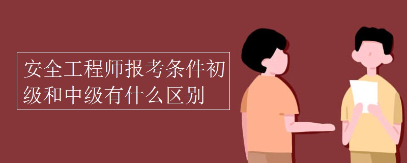 安全工程师报考条件初级和中级有什么区别 